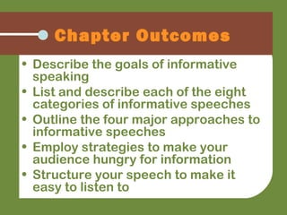 • Describe the goals of informative
speaking
• List and describe each of the eight
categories of informative speeches
• Outline the four major approaches to
informative speeches
• Employ strategies to make your
audience hungry for information
• Structure your speech to make it
easy to listen to
Chapter Outcomes
 