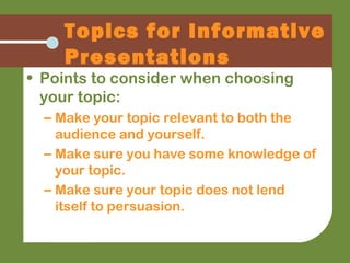 Topics for Informative
Presentations
• Points to consider when choosing
your topic:
– Make your topic relevant to both the
audience and yourself.
– Make sure you have some knowledge of
your topic.
– Make sure your topic does not lend
itself to persuasion.
 