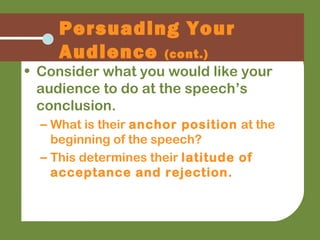 Persuading Your
Audience (cont.)
• Consider what you would like your
audience to do at the speech’s
conclusion.
– What is their anchor position at the
beginning of the speech?
– This determines their latitude of
acceptance and rejection.
 