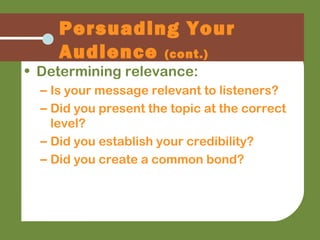 Persuading Your
Audience (cont.)
• Determining relevance:
– Is your message relevant to listeners?
– Did you present the topic at the correct
level?
– Did you establish your credibility?
– Did you create a common bond?
 
