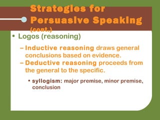 Strategies for
Persuasive Speaking
(cont.)
• Logos (reasoning)
– Inductive reasoning draws general
conclusions based on evidence.
– Deductive reasoning proceeds from
the general to the specific.
• syllogism: major premise, minor premise,
conclusion
 