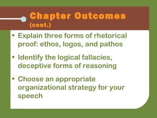 • Explain three forms of rhetorical
proof: ethos, logos, and pathos
• Identify the logical fallacies,
deceptive forms of reasoning
• Choose an appropriate
organizational strategy for your
speech
Chapter Outcomes
(cont.)
 