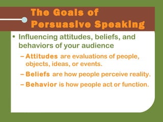 The Goals of
Persuasive Speaking
• Influencing attitudes, beliefs, and
behaviors of your audience
– Attitudes are evaluations of people,
objects, ideas, or events.
– Beliefs are how people perceive reality.
– Behavior is how people act or function.
 