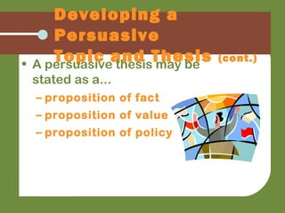 Developing a
Persuasive
Topic and Thesis (cont.)
• A persuasive thesis may be
stated as a...
– proposition of fact
– proposition of value
– proposition of policy
 