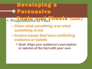 Developing a
Persuasive
Topic and Thesis (cont.)• Propositions of Fact
– Claim what something is or what
something is not
– Involve issues that have conflicting
evidence or beliefs
• Goal: Align your audience’s perception
or opinion of the fact with your own.
 