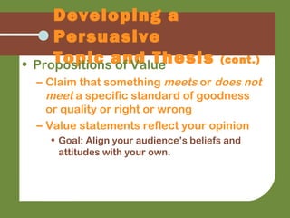 Developing a
Persuasive
Topic and Thesis (cont.)• Propositions of Value
– Claim that something meets or does not
meet a specific standard of goodness
or quality or right or wrong
– Value statements reflect your opinion
• Goal: Align your audience’s beliefs and
attitudes with your own.
 