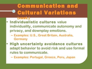 • Individualistic cultures value
individuality, communicate autonomy and
privacy, and downplay emotions.
– Examples: U.S., Great Britain, Australia,
Germany
• High uncertainty avoidance cultures
adapt behavior to avoid risk and use formal
rules to communicate.
– Examples: Portugal, Greece, Peru, Japan
Communication and
Cultural Variations
(cont.)
 