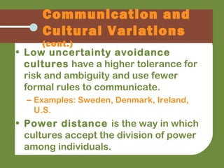 • Low uncertainty avoidance
cultures have a higher tolerance for
risk and ambiguity and use fewer
formal rules to communicate.
– Examples: Sweden, Denmark, Ireland,
U.S.
• Power distance is the way in which
cultures accept the division of power
among individuals.
Communication and
Cultural Variations
(cont.)
 