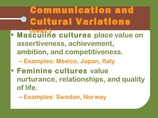 • Masculine cultures place value on
assertiveness, achievement,
ambition, and competitiveness.
– Examples: Mexico, Japan, Italy
• Feminine cultures value
nurturance, relationships, and quality
of life.
– Examples: Sweden, Norway
Communication and
Cultural Variations
(cont.)
 