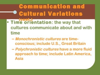 • Time orientation: the way that
cultures communicate about and with
time
– Monochronistic cultures are time-
conscious; include U.S., Great Britain
– Polychronistic cultures have a more fluid
approach to time; include Latin America,
Asia
Communication and
Cultural Variations
(cont.)
 