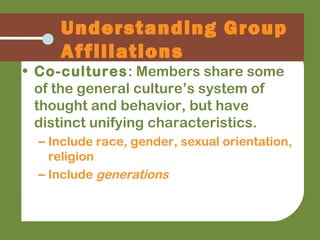 • Co-cultures: Members share some
of the general culture’s system of
thought and behavior, but have
distinct unifying characteristics.
– Include race, gender, sexual orientation,
religion
– Include generations
Understanding Group
Affiliations
 