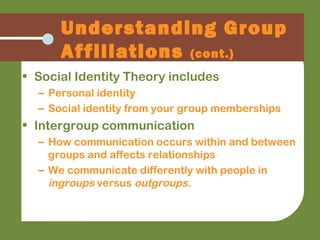 • Social Identity Theory includes
– Personal identity
– Social identity from your group memberships
• Intergroup communication
– How communication occurs within and between
groups and affects relationships
– We communicate differently with people in
ingroups versus outgroups.
Understanding Group
Affiliations (cont.)
 