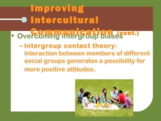 • Overcoming intergroup biases
– Intergroup contact theory:
interaction between members of different
social groups generates a possibility for
more positive attitudes.
Improving
Intercultural
Communication (cont.)
 