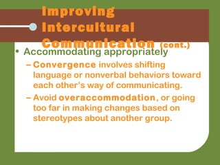 • Accommodating appropriately
– Convergence involves shifting
language or nonverbal behaviors toward
each other’s way of communicating.
– Avoid overaccommodation, or going
too far in making changes based on
stereotypes about another group.
Improving
Intercultural
Communication (cont.)
 
