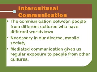 • The communication between people
from different cultures who have
different worldviews
• Necessary in our diverse, mobile
society
• Mediated communication gives us
regular exposure to people from other
cultures.
Intercultural
Communication
 