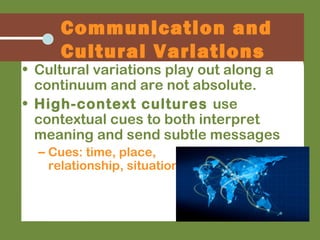 • Cultural variations play out along a
continuum and are not absolute.
• High-context cultures use
contextual cues to both interpret
meaning and send subtle messages
– Cues: time, place,
relationship, situation
Communication and
Cultural Variations
 