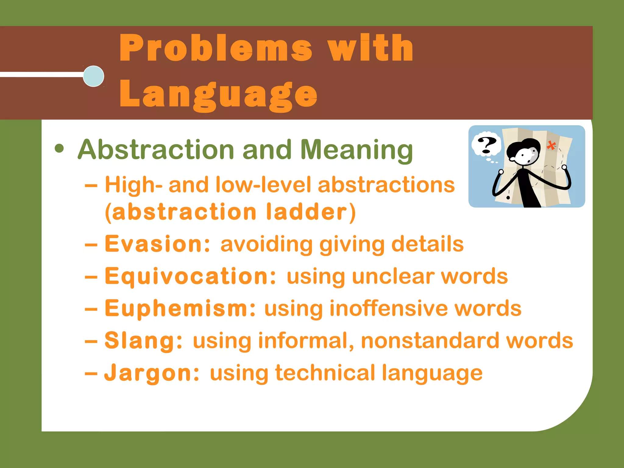 Problems with
Language
• Abstraction and Meaning
– High- and low-level abstractions
(abstraction ladder)
– Evasion: avoiding giving details
– Equivocation: using unclear words
– Euphemism: using inoffensive words
– Slang: using informal, nonstandard words
– Jargon: using technical language
 