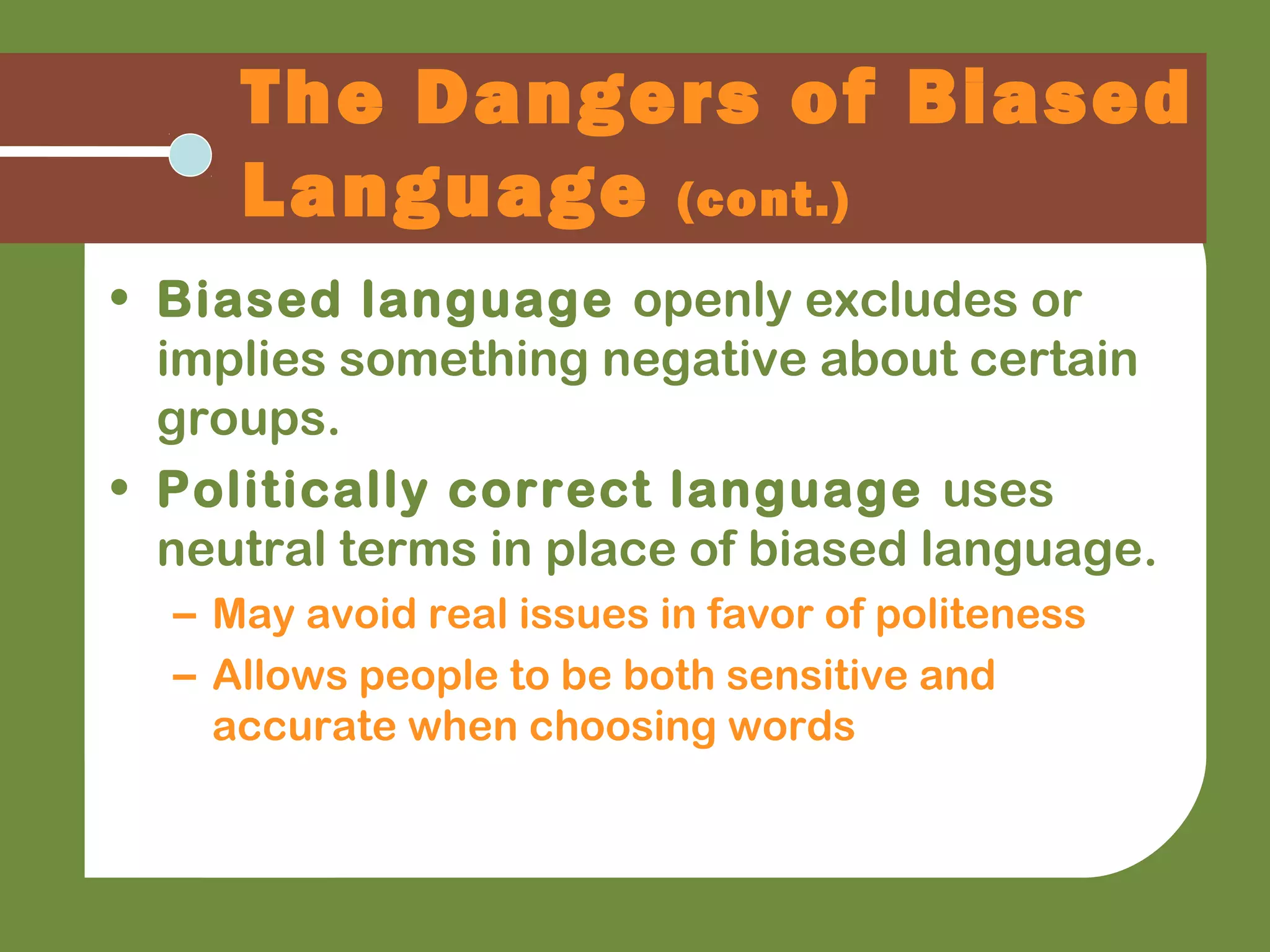 The Dangers of Biased
Language (cont.)
• Biased language openly excludes or
implies something negative about certain
groups.
• Politically correct language uses
neutral terms in place of biased language.
– May avoid real issues in favor of politeness
– Allows people to be both sensitive and
accurate when choosing words
 