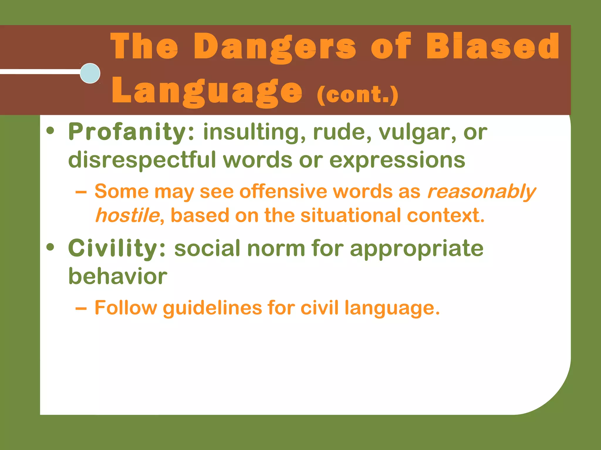 The Dangers of Biased
Language (cont.)
• Profanity: insulting, rude, vulgar, or
disrespectful words or expressions
– Some may see offensive words as reasonably
hostile, based on the situational context.
• Civility: social norm for appropriate
behavior
– Follow guidelines for civil language.
 