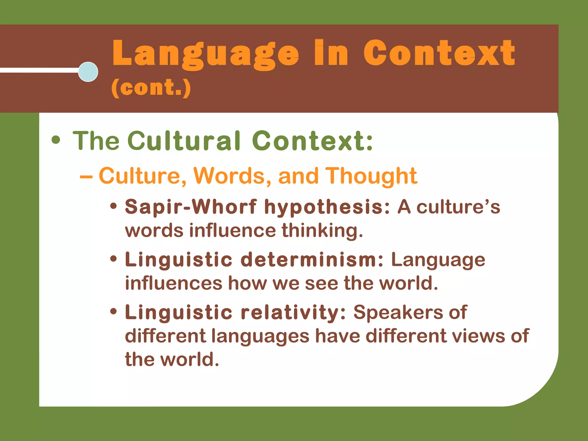 Language in Context
(cont.)
• The Cultural Context:
– Culture, Words, and Thought
• Sapir-Whorf hypothesis: A culture’s
words influence thinking.
• Linguistic determinism: Language
influences how we see the world.
• Linguistic relativity: Speakers of
different languages have different views of
the world.
 