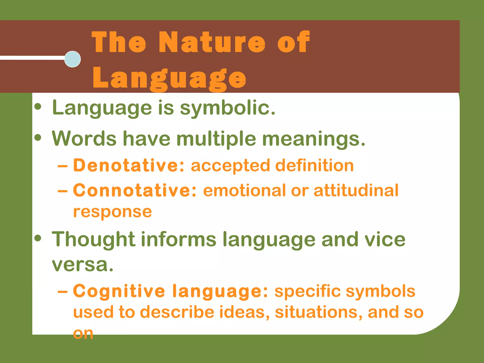 • Language is symbolic.
• Words have multiple meanings.
– Denotative: accepted definition
– Connotative: emotional or attitudinal
response
• Thought informs language and vice
versa.
– Cognitive language: specific symbols
used to describe ideas, situations, and so
on
The Nature of
Language
 