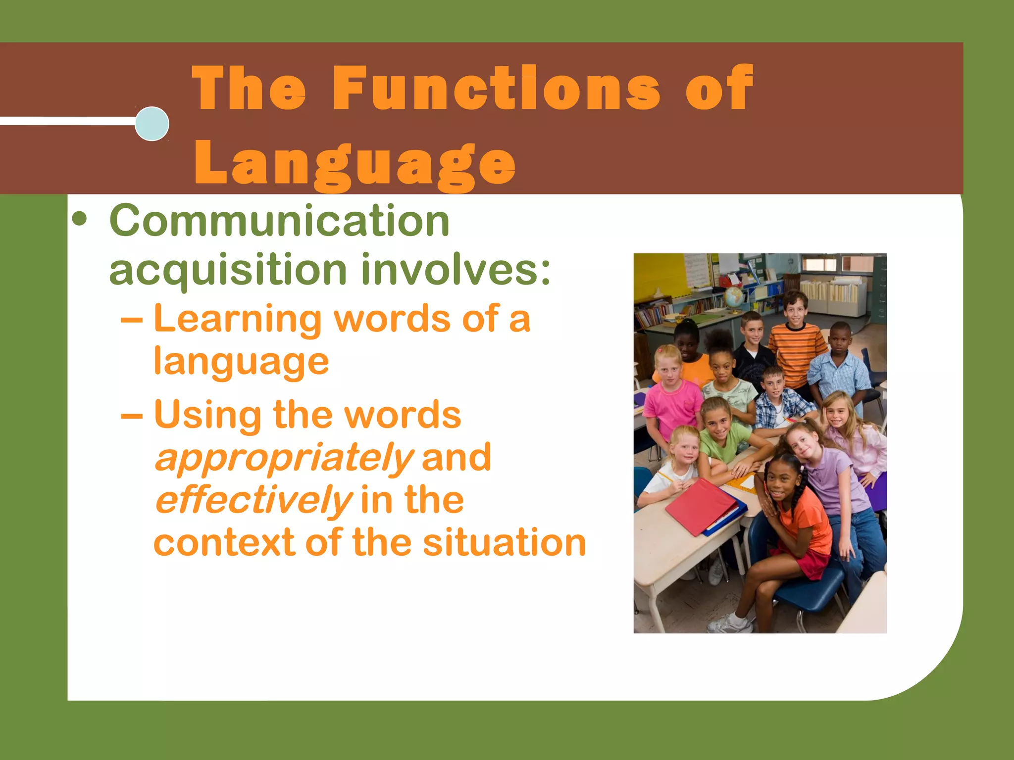 • Communication
acquisition involves:
– Learning words of a
language
– Using the words
appropriately and
effectively in the
context of the situation
The Functions of
Language
 