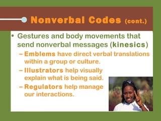 • Gestures and body movements that
send nonverbal messages (kinesics)
– Emblems have direct verbal translations
within a group or culture.
– Illustrators help visually
explain what is being said.
– Regulators help manage
our interactions.
Nonverbal Codes (cont.)
 
