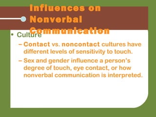 • Culture
– Contact vs. noncontact cultures have
different levels of sensitivity to touch.
– Sex and gender influence a person’s
degree of touch, eye contact, or how
nonverbal communication is interpreted.
Influences on
Nonverbal
Communication
 