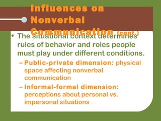• The situational context determines
rules of behavior and roles people
must play under different conditions.
– Public-private dimension: physical
space affecting nonverbal
communication
– Informal-formal dimension:
perceptions about personal vs.
impersonal situations
Influences on
Nonverbal
Communication (cont.)
 