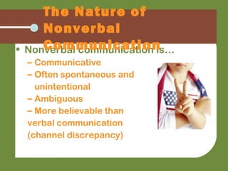 • Nonverbal communication is…
– Communicative
– Often spontaneous and
unintentional
– Ambiguous
– More believable than
verbal communication
(channel discrepancy)
The Nature of
Nonverbal
Communication
 