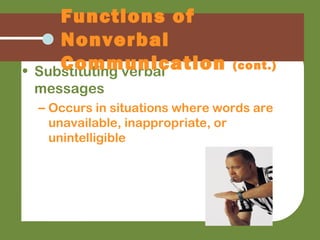 • Substituting verbal
messages
– Occurs in situations where words are
unavailable, inappropriate, or
unintelligible
Functions of
Nonverbal
Communication (cont.)
 