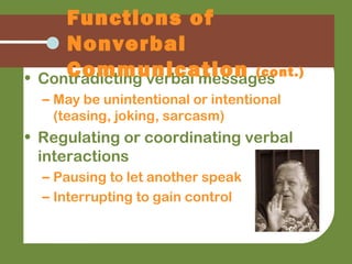 • Contradicting verbal messages
– May be unintentional or intentional
(teasing, joking, sarcasm)
• Regulating or coordinating verbal
interactions
– Pausing to let another speak
– Interrupting to gain control
Functions of
Nonverbal
Communication (cont.)
 