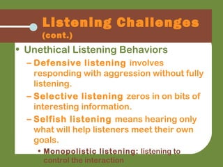 • Unethical Listening Behaviors
– Defensive listening involves
responding with aggression without fully
listening.
– Selective listening zeros in on bits of
interesting information.
– Selfish listening means hearing only
what will help listeners meet their own
goals.
• Monopolistic listening: listening to
control the interaction
Listening Challenges
(cont.)
 