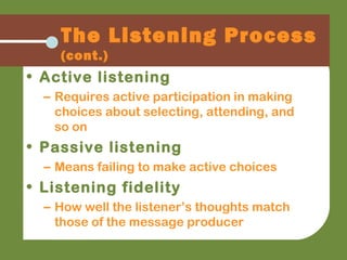 The Listening Process
(cont.)
• Active listening
– Requires active participation in making
choices about selecting, attending, and
so on
• Passive listening
– Means failing to make active choices
• Listening fidelity
– How well the listener’s thoughts match
those of the message producer
 