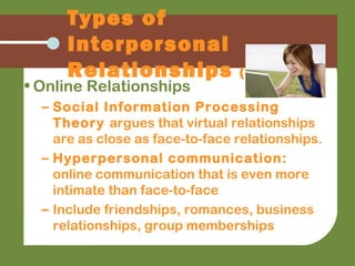 • Online Relationships
– Social Information Processing
Theory argues that virtual relationships
are as close as face-to-face relationships.
– Hyperpersonal communication:
online communication that is even more
intimate than face-to-face
– Include friendships, romances, business
relationships, group memberships
Types of
Interpersonal
Relationships (cont.)
 