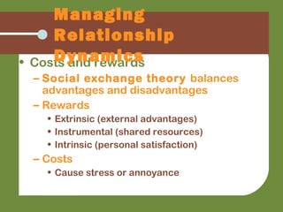 • Costs and rewards
– Social exchange theory balances
advantages and disadvantages
– Rewards
• Extrinsic (external advantages)
• Instrumental (shared resources)
• Intrinsic (personal satisfaction)
– Costs
• Cause stress or annoyance
Managing
Relationship
Dynamics
 