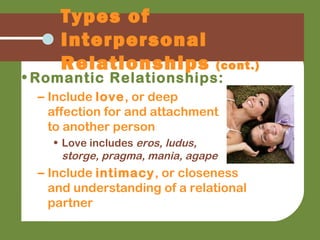 • Romantic Relationships:
– Include love, or deep
affection for and attachment
to another person
• Love includes eros, ludus,
storge, pragma, mania, agape
– Include intimacy, or closeness
and understanding of a relational
partner
Types of
Interpersonal
Relationships (cont.)
 