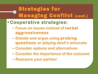 • Cooperative strategies:
– Focus on issues instead of verbal
aggressiveness
– Debate and argue using probing
questions or playing devil’s advocate
– Consider options and alternatives
– Consider the importance of the outcome
– Reassure your partner
Strategies for
Managing Conflict (cont.)
 