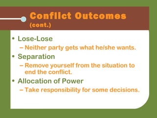 • Lose-Lose
– Neither party gets what he/she wants.
• Separation
– Remove yourself from the situation to
end the conflict.
• Allocation of Power
– Take responsibility for some decisions.
Conflict Outcomes
(cont.)
 