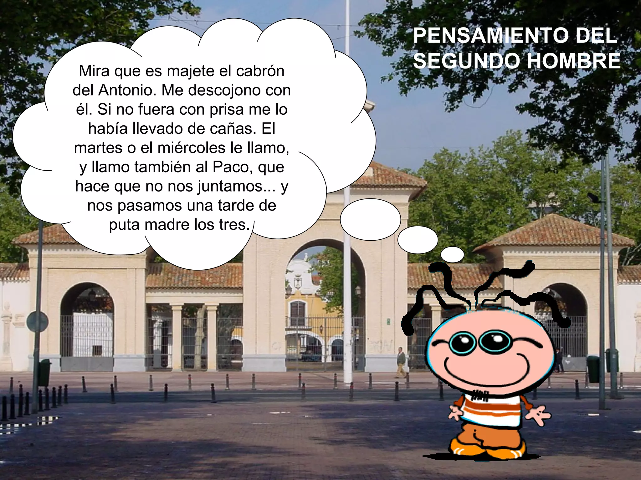 Mira que es majete el cabrón del Antonio. Me descojono con él. Si no fuera con prisa me lo había llevado de cañas. El martes o el miércoles le llamo, y llamo también al Paco, que hace que no nos juntamos... y nos pasamos una tarde de puta madre los tres.  PENSAMIENTO DEL SEGUNDO HOMBRE 