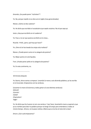 Amanda: ¿Se puede poner “rechicken”?

Yo: No, porque repollo no se dice así en inglés (risas generalizadas)

Nieves: ¿Cómo se dice calamar?

Yo: He dicho que escribáis el vocabulario que sepáis vosotros. No el que sepa yo.

Jesús: ¿Hay que escribirlo en el cuaderno?

Yo: Pues a no ser que quieras escribirlo en la mesa...

Ricardo: Profe, ¿pero, qué hay que hacer?

Yo: ¿Pero tú te has lavado las orejas esta mañana?

Nieves: ¿Puedo poner zumo en la categoría de postres?

Yo: Mejor ponlo en la de líquidos.

Fran: ¿Puedo poner pollo en la categoría de postres?

Yo: En este continente, no.

.......................................

10 minutos después

Yo: Bueno, ahora vamos a empezar. Levantáis la mano y vais diciendo palabras; yo las escribo
en el encerado. Empezamos con las verduras.

(Levantan la mano 10 alumnos y todos gritan a la vez distintas verduras)
¡Brócoli!
¡Carrots!
¡Salad!
¡Pepination!
¡Eggs!

Yo: He dicho que los huevos no son una verdura. Y por favor, levantad la mano y esperad a que
yo os nombre para decir la palabra porque no tengo 10 orejas para entenderos a todos al
mismo tiempo. ¡Arturo, no le pases notitas a María que se las leo al resto de la clase!

Arturo: ¿Con cuál empezamos?
 