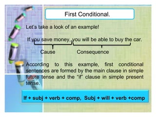 First Conditional.This type of conditional expresses conditions and their possible results whether be in the present or in the future.