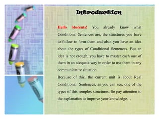 IntroductionHello Students! You already know what Conditional Sentences are, the structures you have to follow to form them and also, you have an idea about the types of Conditional Sentences. But an idea is not enough, you have to master each one of them in an adequate way in order to use them in any communicative situation.Because of this, the current unit is about Real Conditional  Sentences, as you can see, one of the types of this complex structures. So pay attention to the explanation to improve your knowledge…  