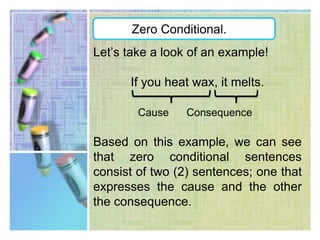 Zero Conditional.This type of conditional is used to express a general truth, it means; it expresses a cause and its result that will always be the same.Zero conditional sentences can be used to communicate scientific facts.