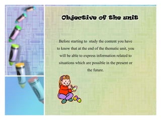 Objective of the unitBefore starting to  study the content you have to know that at the end of the thematic unit, you will be able to express information related to situations which are possible in the present or the future.