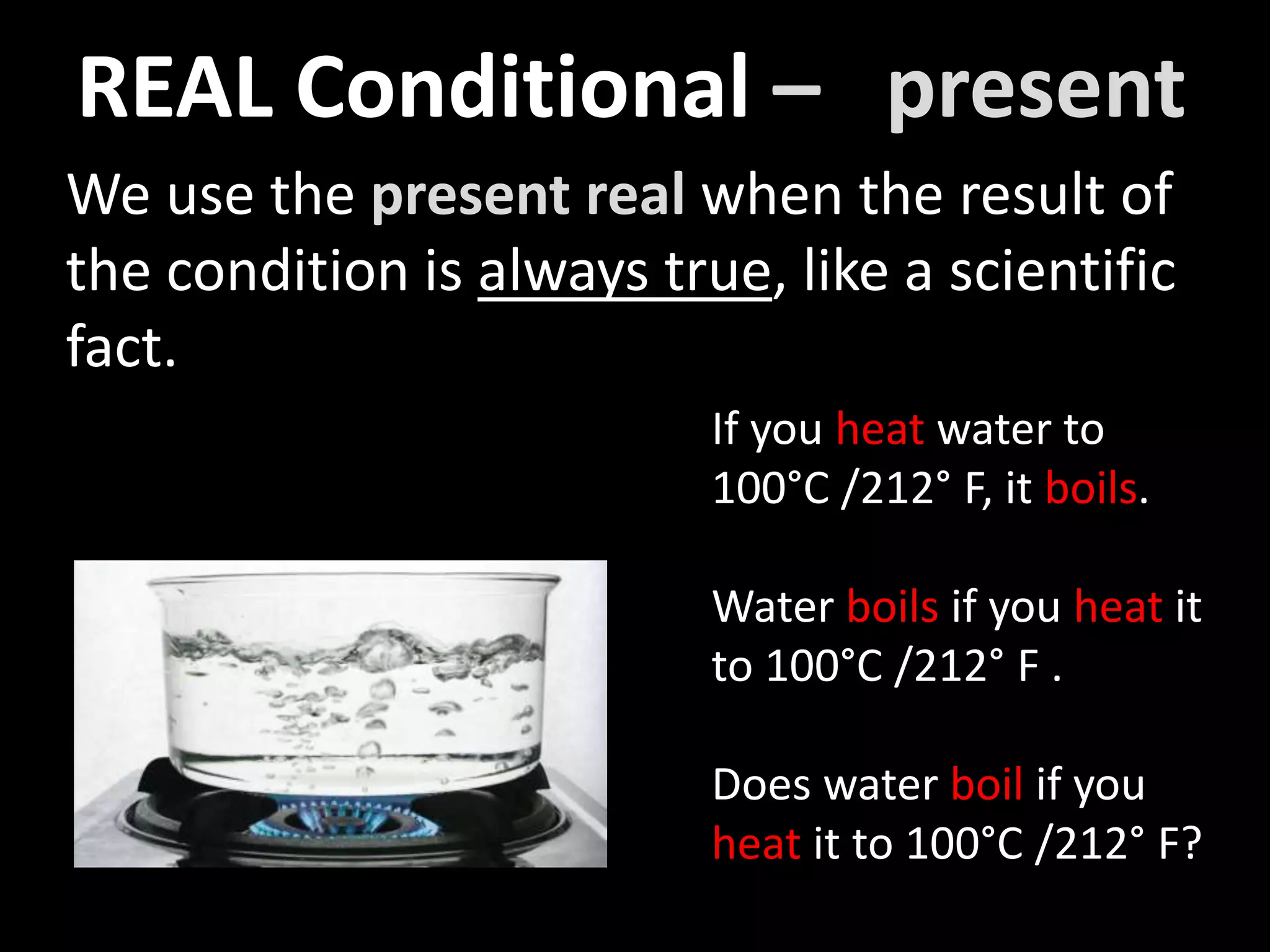 We use the present real when the result of
the condition is always true, like a scientific
fact.
If you heat water to
100°C /212° F, it boils.
Water boils if you heat it
to 100°C /212° F .
Does water boil if you
heat it to 100°C /212° F?
REAL Conditional – present
 