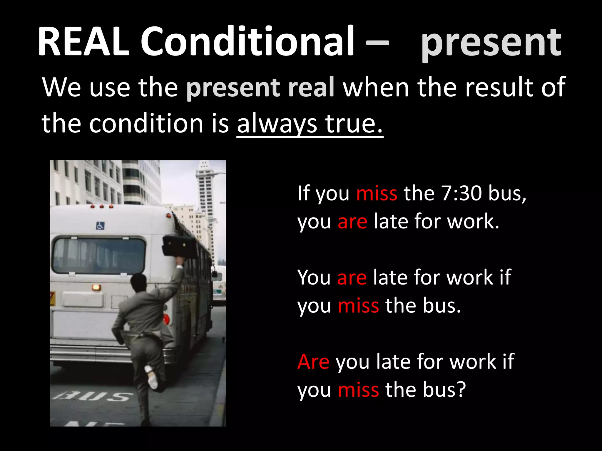 We use the present real when the result of
the condition is always true.
If you miss the 7:30 bus,
you are late for work.
You are late for work if
you miss the bus.
Are you late for work if
you miss the bus?
REAL Conditional – present
 