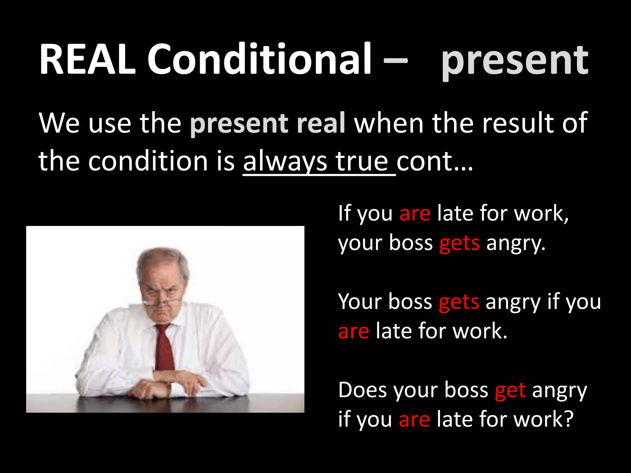 We use the present real when the result of
the condition is always true cont…
If you are late for work,
your boss gets angry.
Your boss gets angry if you
are late for work.
Does your boss get angry
if you are late for work?
REAL Conditional – present
 