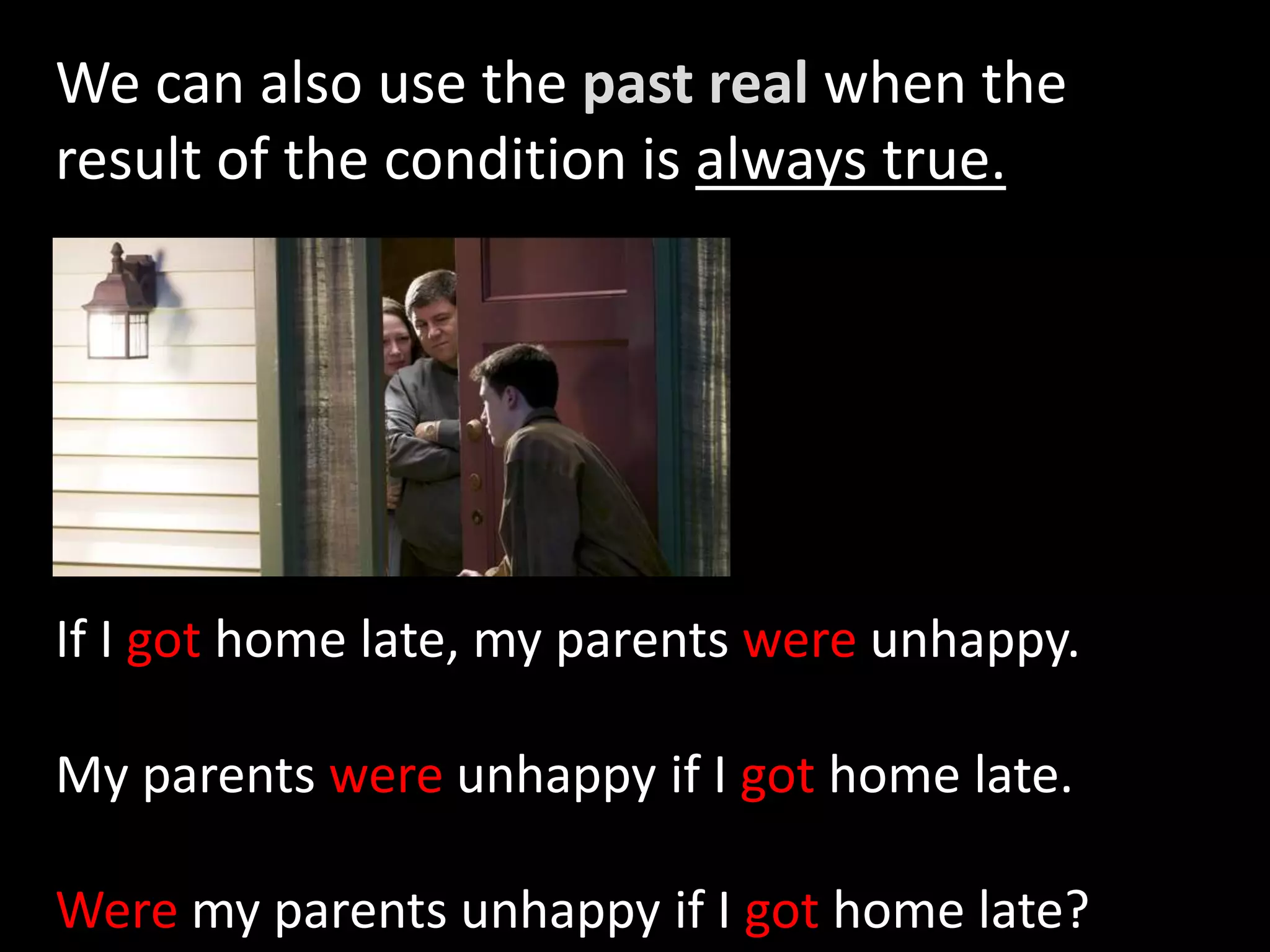 We can also use the past real when the
result of the condition is always true.
If I got home late, my parents were unhappy.
My parents were unhappy if I got home late.
Were my parents unhappy if I got home late?
 