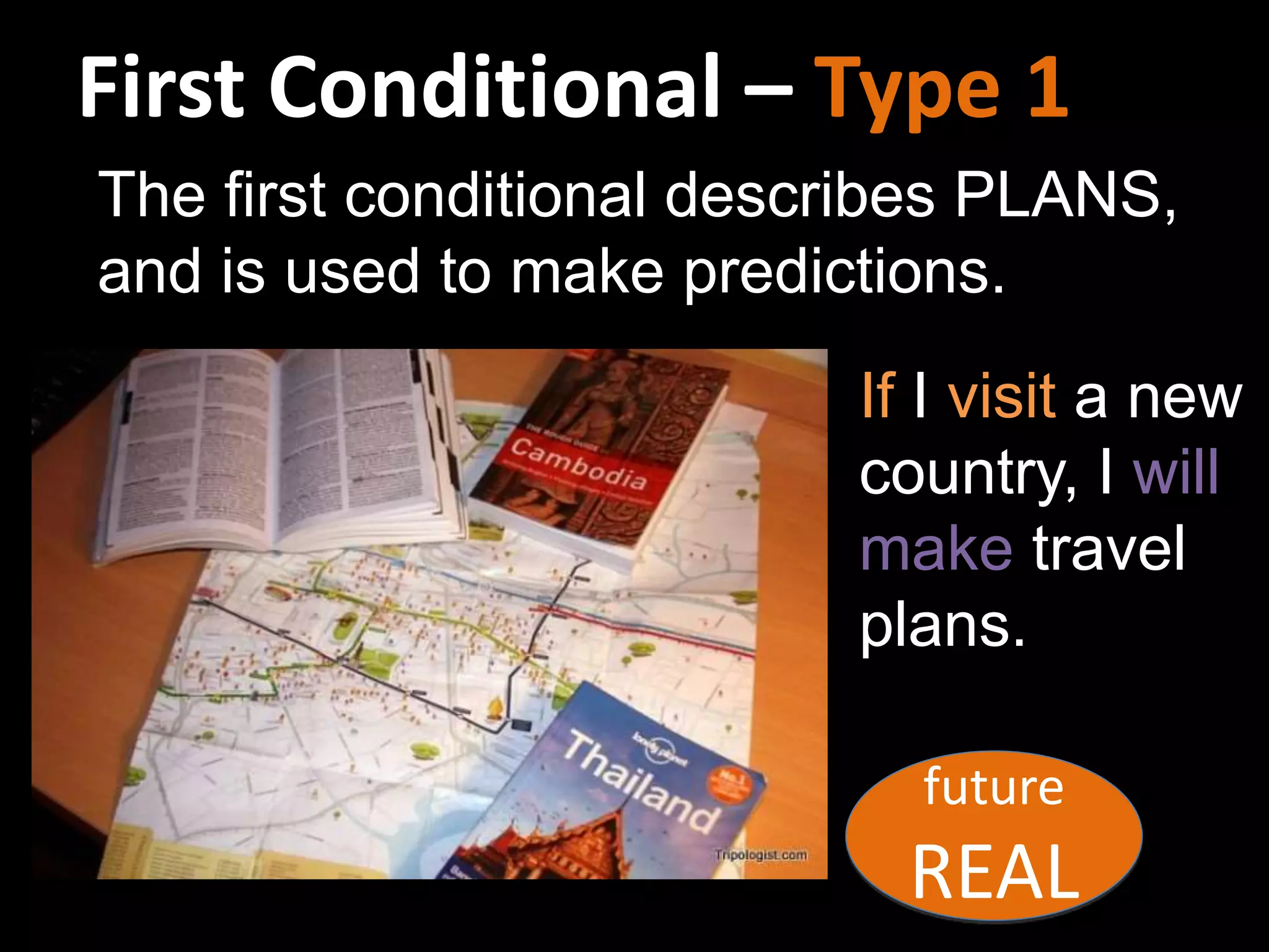 First Conditional – Type 1
If I visit a new
country, I will
make travel
plans.
future
REAL
The first conditional describes PLANS,
and is used to make predictions.
 